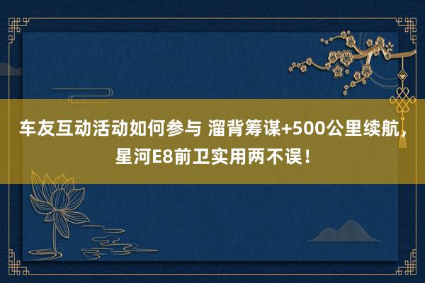 车友互动活动如何参与 溜背筹谋+500公里续航，星河E8前卫实用两不误！