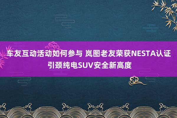 车友互动活动如何参与 岚图老友荣获NESTA认证 引颈纯电SUV安全新高度