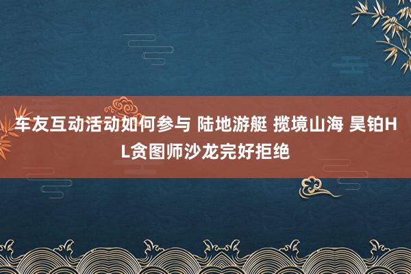 车友互动活动如何参与 陆地游艇 揽境山海 昊铂HL贪图师沙龙完好拒绝