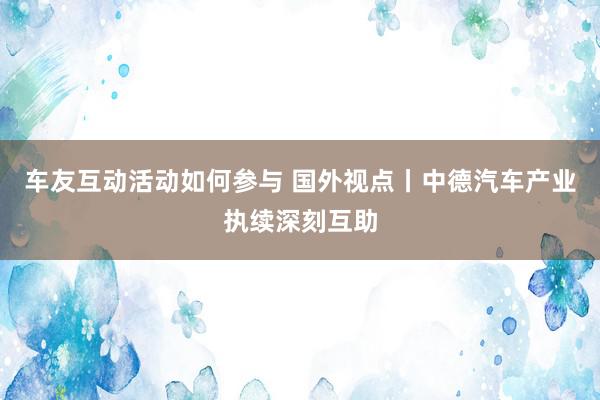 车友互动活动如何参与 国外视点丨中德汽车产业执续深刻互助