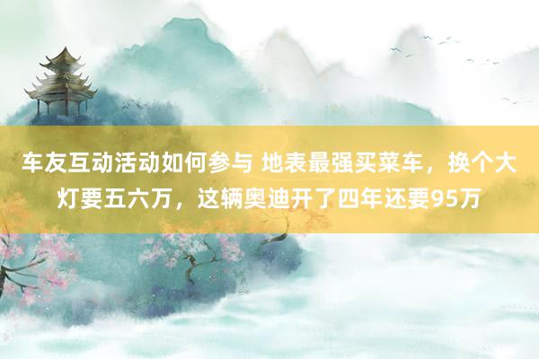 车友互动活动如何参与 地表最强买菜车，换个大灯要五六万，这辆奥迪开了四年还要95万