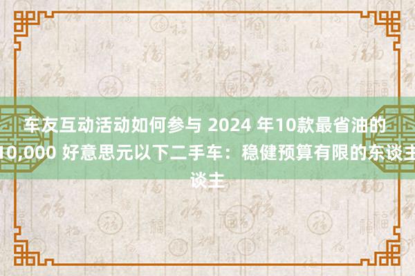 车友互动活动如何参与 2024 年10款最省油的 10,000 好意思元以下二手车：稳健预算有限的东谈主