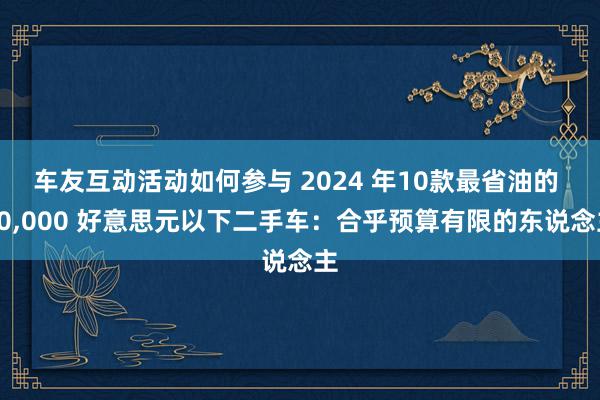 车友互动活动如何参与 2024 年10款最省油的 10,000 好意思元以下二手车：合乎预算有限的东说念主