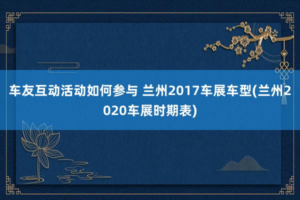 车友互动活动如何参与 兰州2017车展车型(兰州2020车展时期表)