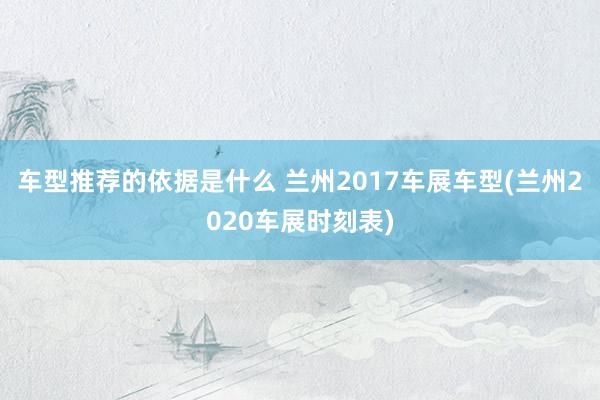 车型推荐的依据是什么 兰州2017车展车型(兰州2020车展时刻表)