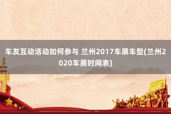 车友互动活动如何参与 兰州2017车展车型(兰州2020车展时间表)