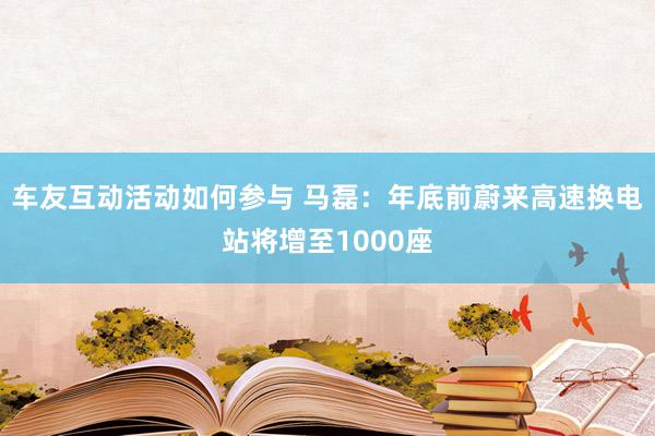 车友互动活动如何参与 马磊：年底前蔚来高速换电站将增至1000座