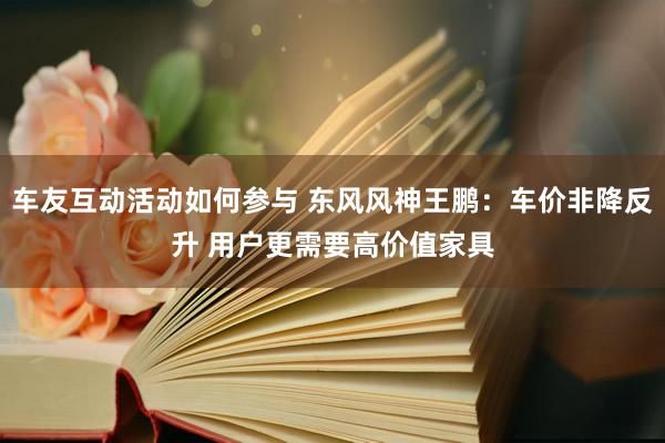 车友互动活动如何参与 东风风神王鹏：车价非降反升 用户更需要高价值家具