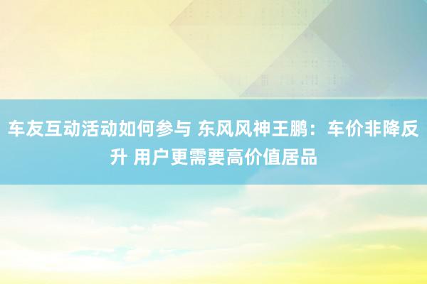 车友互动活动如何参与 东风风神王鹏：车价非降反升 用户更需要高价值居品