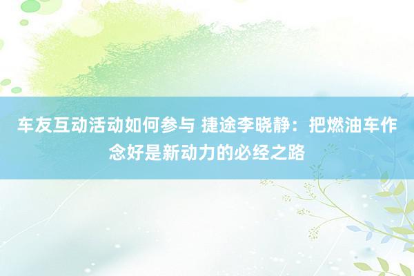 车友互动活动如何参与 捷途李晓静：把燃油车作念好是新动力的必经之路