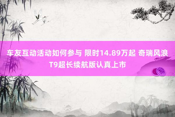 车友互动活动如何参与 限时14.89万起 奇瑞风浪T9超长续航版认真上市