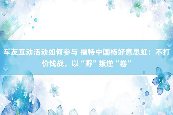 车友互动活动如何参与 福特中国杨好意思虹：不打价钱战，以“野”叛逆“卷”