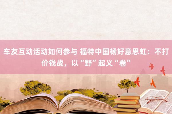 车友互动活动如何参与 福特中国杨好意思虹：不打价钱战，以“野”起义“卷”