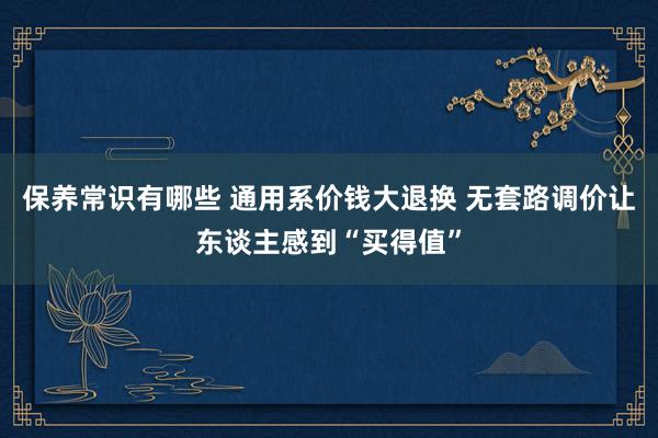 保养常识有哪些 通用系价钱大退换 无套路调价让东谈主感到“买得值”