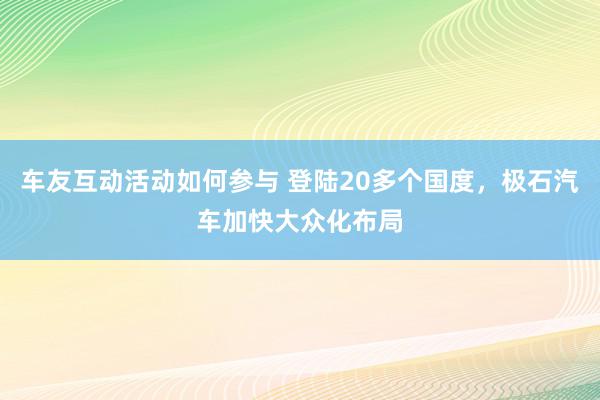 车友互动活动如何参与 登陆20多个国度，极石汽车加快大众化布局