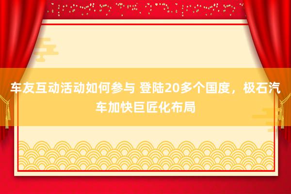 车友互动活动如何参与 登陆20多个国度，极石汽车加快巨匠化布局