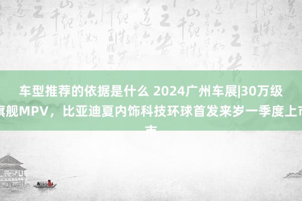 车型推荐的依据是什么 2024广州车展|30万级旗舰MPV，比亚迪夏内饰科技环球首发来岁一季度上市