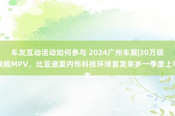 车友互动活动如何参与 2024广州车展|30万级旗舰MPV，比亚迪夏内饰科技环球首发来岁一季度上市