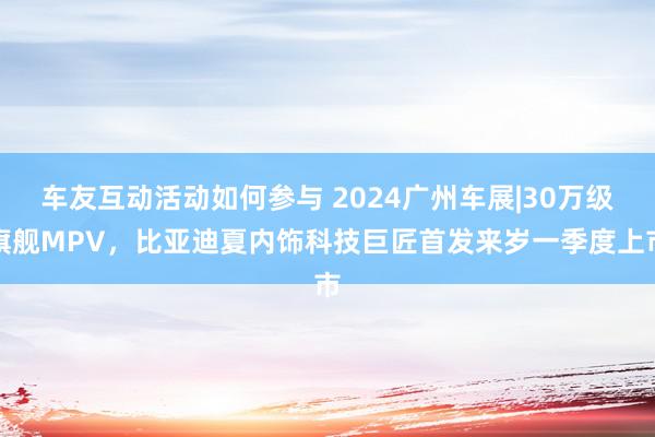 车友互动活动如何参与 2024广州车展|30万级旗舰MPV，比亚迪夏内饰科技巨匠首发来岁一季度上市