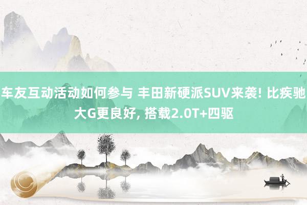 车友互动活动如何参与 丰田新硬派SUV来袭! 比疾驰大G更良好, 搭载2.0T+四驱