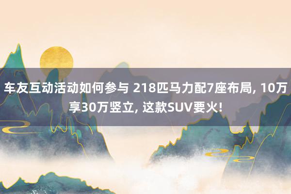 车友互动活动如何参与 218匹马力配7座布局, 10万享30万竖立, 这款SUV要火!