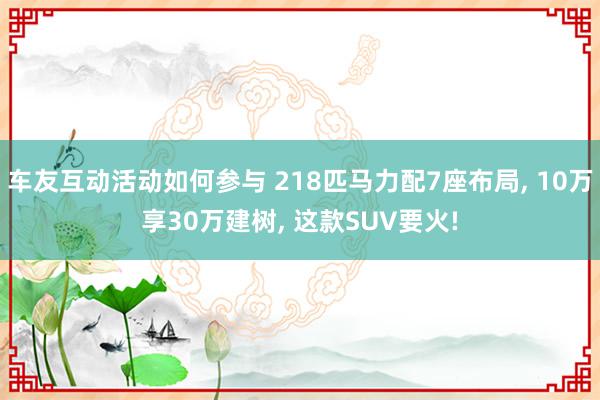 车友互动活动如何参与 218匹马力配7座布局, 10万享30万建树, 这款SUV要火!