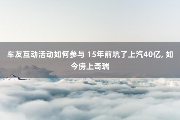 车友互动活动如何参与 15年前坑了上汽40亿, 如今傍上奇瑞