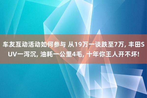 车友互动活动如何参与 从19万一谈跌至7万, 丰田SUV一泻沉, 油耗一公里4毛, 十年你王人开不坏!