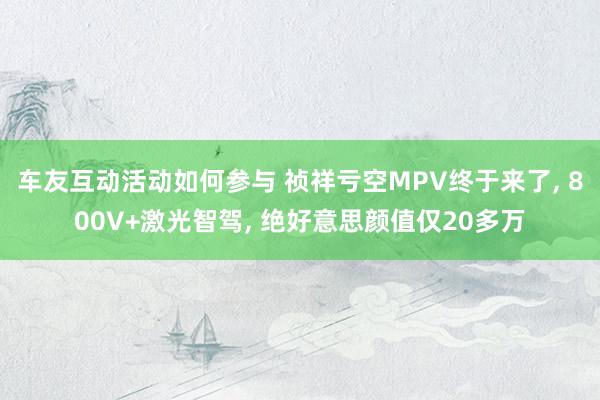 车友互动活动如何参与 祯祥亏空MPV终于来了, 800V+激光智驾, 绝好意思颜值仅20多万