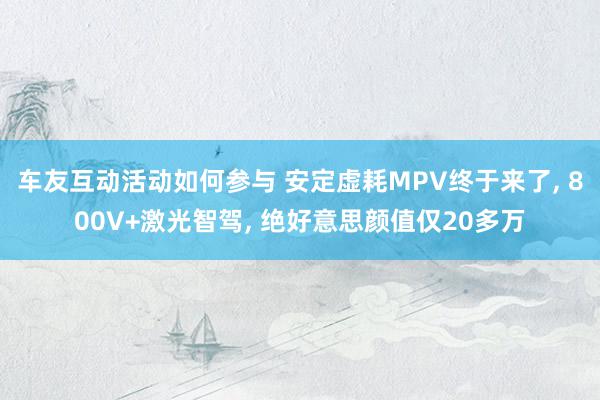 车友互动活动如何参与 安定虚耗MPV终于来了, 800V+激光智驾, 绝好意思颜值仅20多万