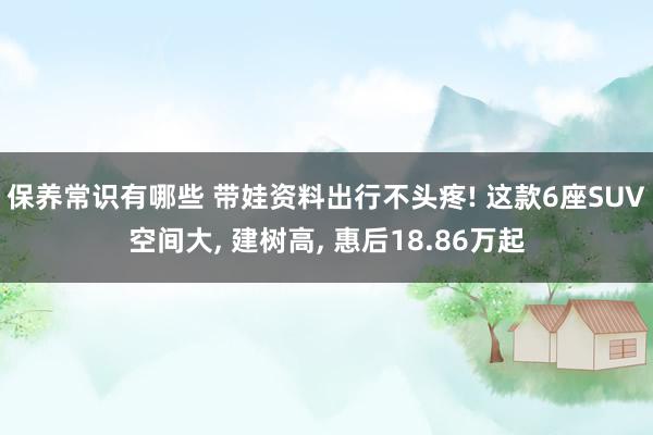 保养常识有哪些 带娃资料出行不头疼! 这款6座SUV空间大, 建树高, 惠后18.86万起