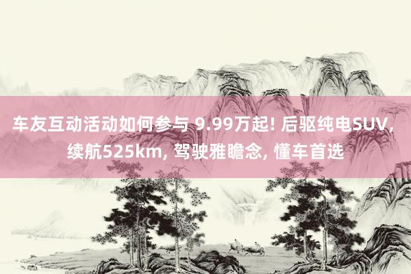 车友互动活动如何参与 9.99万起! 后驱纯电SUV, 续航525km, 驾驶雅瞻念, 懂车首选