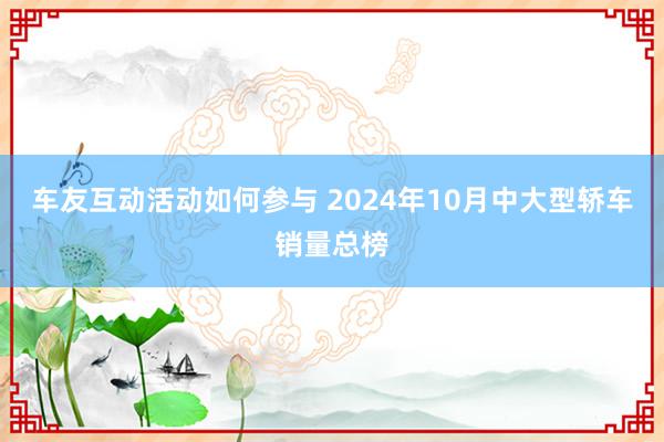 车友互动活动如何参与 2024年10月中大型轿车销量总榜