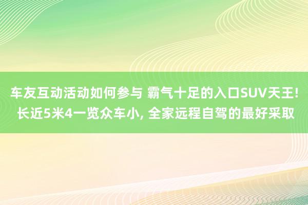 车友互动活动如何参与 霸气十足的入口SUV天王! 长近5米4一览众车小, 全家远程自驾的最好采取