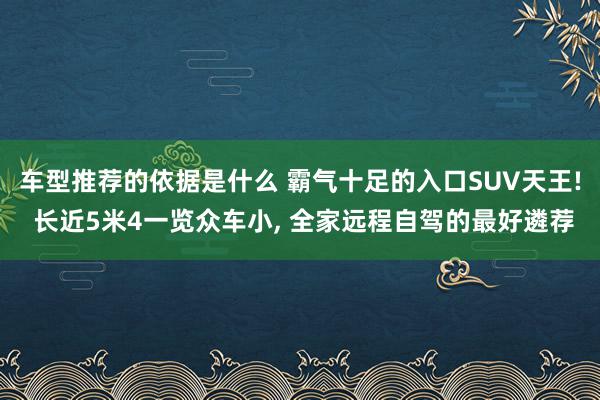 车型推荐的依据是什么 霸气十足的入口SUV天王! 长近5米4一览众车小, 全家远程自驾的最好遴荐