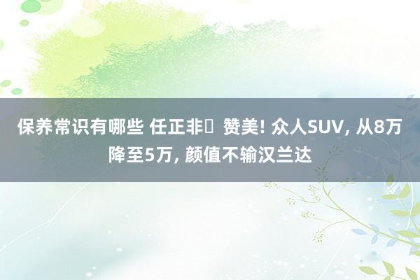 保养常识有哪些 任正非‌赞美! 众人SUV, 从8万降至5万, 颜值不输汉兰达