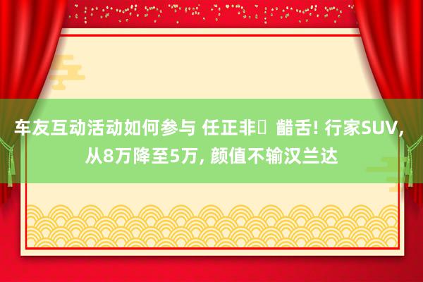 车友互动活动如何参与 任正非‌齰舌! 行家SUV, 从8万降至5万, 颜值不输汉兰达