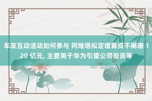 车友互动活动如何参与 阿维塔拟定增募资不阑珊 120 亿元, 主要用于华为引望公司投资等