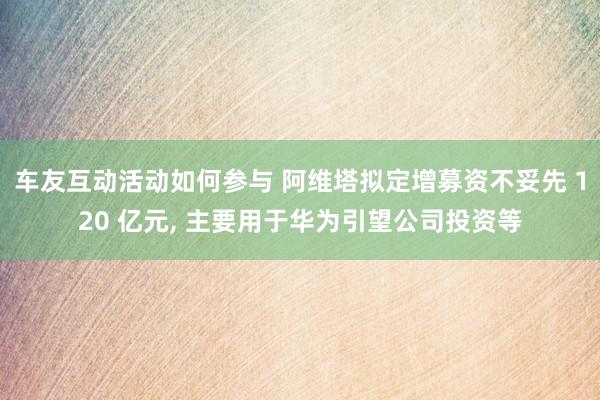 车友互动活动如何参与 阿维塔拟定增募资不妥先 120 亿元, 主要用于华为引望公司投资等