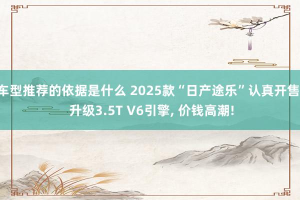 车型推荐的依据是什么 2025款“日产途乐”认真开售, 升级3.5T V6引擎, 价钱高潮!