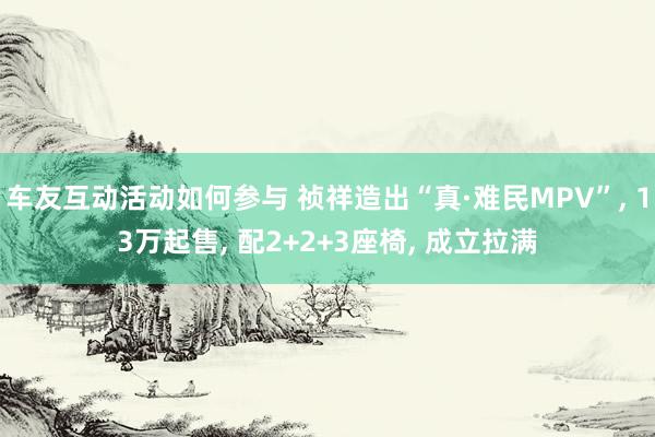 车友互动活动如何参与 祯祥造出“真·难民MPV”, 13万起售, 配2+2+3座椅, 成立拉满