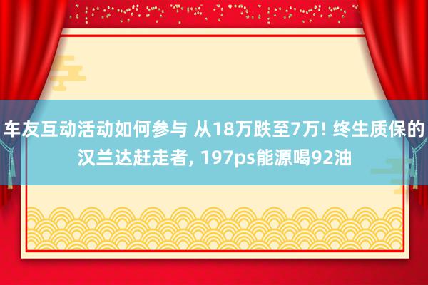 车友互动活动如何参与 从18万跌至7万! 终生质保的汉兰达赶走者, 197ps能源喝92油