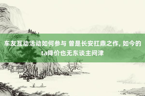 车友互动活动如何参与 曾是长安扛鼎之作, 如今的ta降价也无东谈主问津