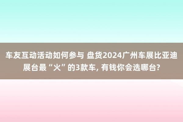 车友互动活动如何参与 盘货2024广州车展比亚迪展台最“火”的3款车, 有钱你会选哪台?