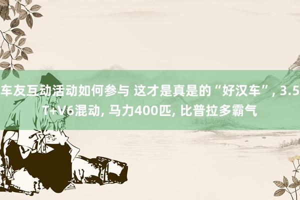 车友互动活动如何参与 这才是真是的“好汉车”, 3.5T+V6混动, 马力400匹, 比普拉多霸气