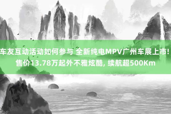 车友互动活动如何参与 全新纯电MPV广州车展上市! 售价13.78万起外不雅炫酷, 续航超500Km