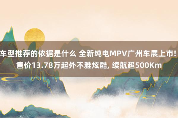 车型推荐的依据是什么 全新纯电MPV广州车展上市! 售价13.78万起外不雅炫酷, 续航超500Km