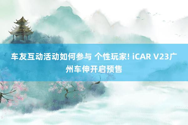 车友互动活动如何参与 个性玩家! iCAR V23广州车伸开启预售