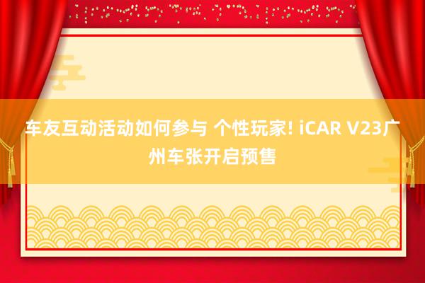 车友互动活动如何参与 个性玩家! iCAR V23广州车张开启预售