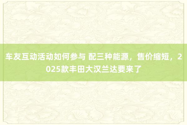 车友互动活动如何参与 配三种能源，售价缩短，2025款丰田大汉兰达要来了